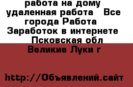 работа на дому, удаленная работа - Все города Работа » Заработок в интернете   . Псковская обл.,Великие Луки г.